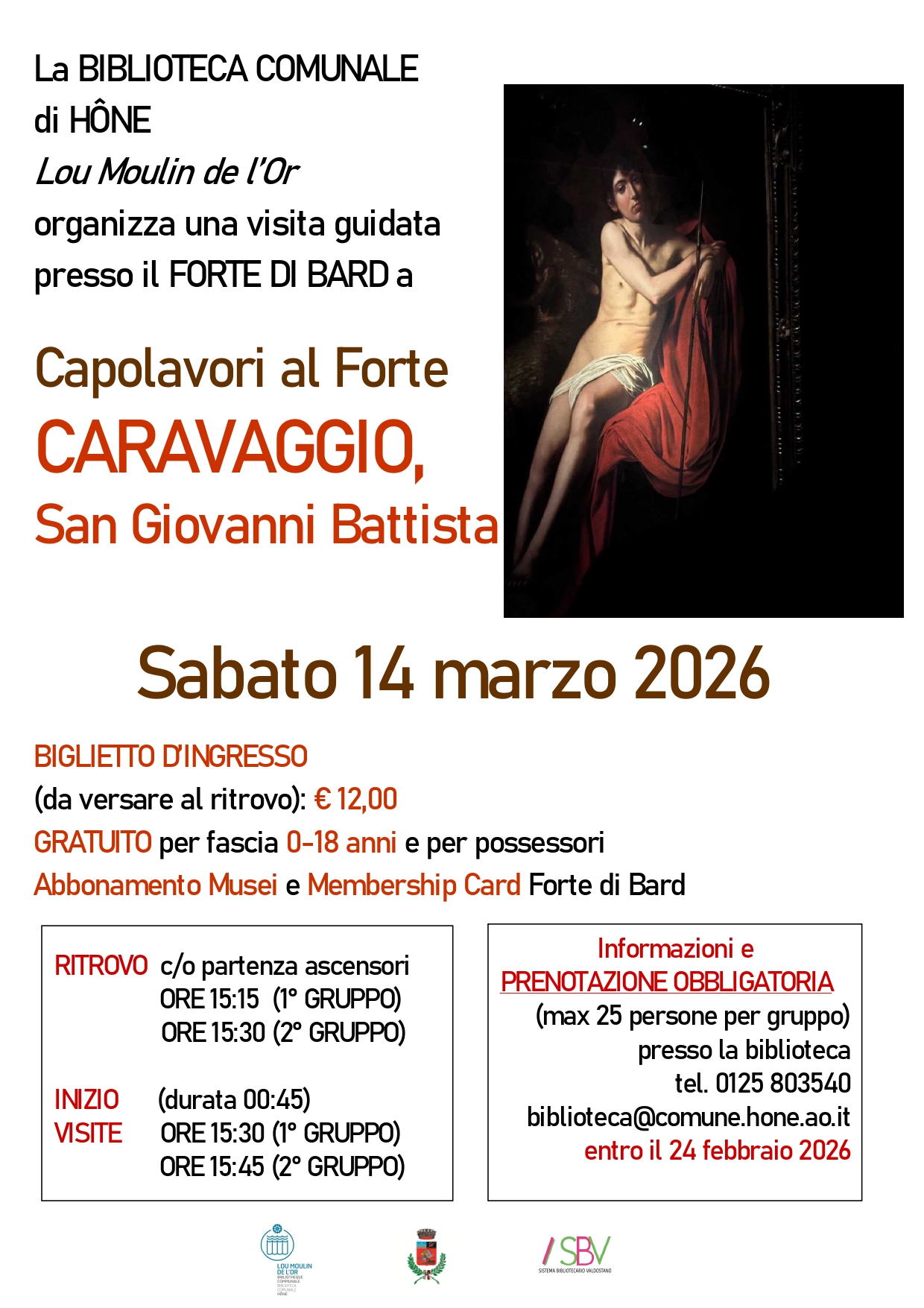 La BIBLIOTECA COMUNALE di HÔNE Lou Moulin de l’Or organizza una visita guidata presso il FORTE DI BARD a
Capolavori al Forte. CARAVAGGIO, San Giovanni Battista.     
Sabato 14 marzo 2026
BIGLIETTO D’INGRESSO
(da versare al ritrovo): € 12,00
GRATUITO per fascia 0-18 anni e per possessori 
Abbonamento Musei e Membership Card Forte di Bard.

RITROVO  c/o partenza ascensori
                ORE 15:15  (1° GRUPPO)
                ORE 15:30 (2° GRUPPO) 

INIZIO      (durata 00:45)    
VISITE      ORE 15:30 (1° GRUPPO)
                ORE 15:45 (2° GRUPPO)

Informazioni e
PRENOTAZIONE OBBLIGATORIA
(max 25 persone per gruppo) presso la biblioteca
tel. 0125 803540  biblioteca@comune.hone.ao.it
entro il 24 febbraio 2026 
                                          
                                                                                                                          
  

                                                         
                                                                                                                          
  
 

