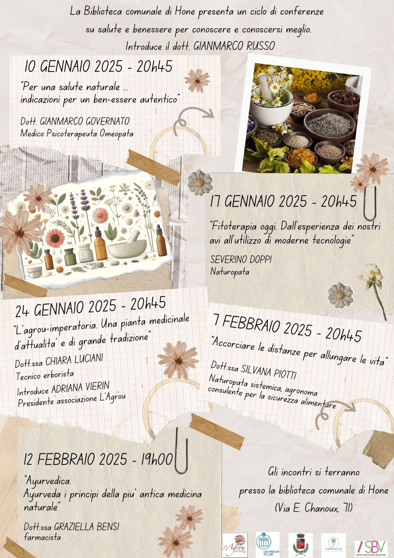 La Biblioteca comunale presenta un ciclo di conferenze su SALUTE E BENESSERE PER CONOSCERE E CONOSCERSI MEGLIO introdotte dal Dott. GIANMARCO RUSSO

10 GENNAIO 2025 - 20h45
“Per una salute naturale ...
indicazioni per un ben-essere autentico” 
Dott. GIANMARCO GOVERNATO - Medico Psicoterapeuta Omeopata

17 GENNAIO 2025 - 20h45
“Fitoterapia oggi. Dall’esperienza dei nostri avi all’utilizzo di moderne tecnologie”
SEVERINO DOPPI - Naturopata

24 GENNAIO 2025 - 20h45
“L’agrou-imperatoria. Una pianta medicinale d’attualitâ’ e di grande tradizione”
Dott.ssa CHIARA LUCIANI - Tecnico erborista
Introduce ADRIANA VIERIN Presidente associazione L’Agrou

7 FEBBRAIO 2025 - 20h45
“Accorciare le distanze per allungare le vita” - presso la biblioteca comunale di Hône (Via E. Chanoux, 71)
Dott.ssa SILVANA PIOTTI - Naturopata sistemica, agronoma consulente per la sicurezza alimentare

12 FEBBRAIO 2025 - 19h00 - presso Salone polivalente del Comune (Via E. Chanoux, 89)
“Ayurvedica. Ayurveda i principi della più’ antica medicina naturale”
Dott.ssa GRAZIELLA BENSI - farmacista

