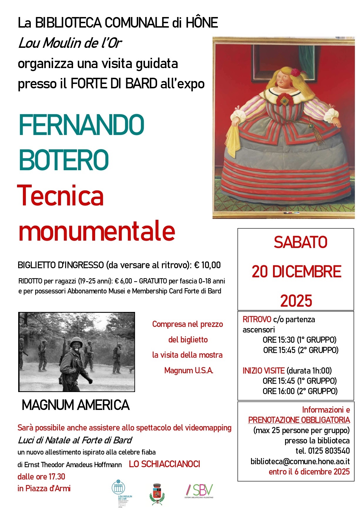 La BIBLIOTECA COMUNALE di HÔNE Lou Moulin de l’Or organizza una visita guidata presso il FORTE DI BARD all’expo FERNANDO BOTERO-Tecnica monumentale per SABATO 20 DICEMRE 2025.
Costi:
BIGLIETTO D’INGRESSO (da versare al ritrovo): € 10,00
RIDOTTO per ragazzi (19-25 anni): € 6,00 – GRATUITO per fascia 0-18 anni
e per possessori Abbonamento Musei e Membership Card Forte di Bard

Compresa nel prezzo del biglietto la visita della mostra Magnum U.S.A. e la possibilità di assistere allo spettacolo del videomapping Luci di Natale al Forte di Bard in un nuovo allestimento ispirato alla celebre fiaba
di Ernst Theodor Amadeus Hoffmann LO SCHIACCIANOCI, dalle ore 17.30 in Piazza d’Armi.

RITROVO c/o partenza ascensori
ORE 15:30 (1° GRUPPO)
ORE 15:45 (2° GRUPPO)

INIZIO VISITE (durata 1h:00)
ORE 15:45 (1° GRUPPO)
ORE 16:00 (2° GRUPPO)

Informazioni e
PRENOTAZIONE OBBLIGATORIA
(max 25 persone per gruppo) presso la biblioteca
tel. 0125 803540 biblioteca@comune.hone.ao.it
entro il 6 dicembre 2025




