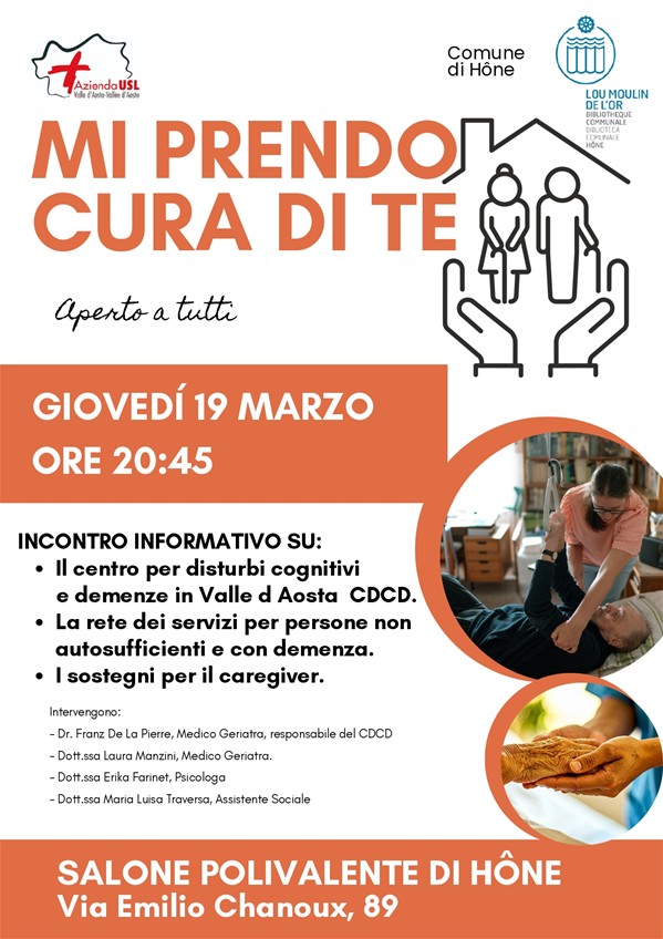 Mi prendo cura di te.
Aperto a tutti.
Giovedì 19 marzo ore 20:45
Incontro informativo su:
Il centro per disturbi cognitivi e demenze in Valle d'Aosta CDCD
La rete dei servizi per persone non autosufficienti e con demenza
I sostegni per i caregiver
Intervengono:
Dr. Franz De La Pierre, Medico Geriatra, responsabile del CDCD
Dott.ssa Laura Manzini, Medico Geriatra
Dott.ssa Erika Farinet, Psicologa
Dott.ssa Maria Luisa Traversa, Assistente Sociale
Salone polivalente di Hône
Via Emilio Chanoux, 89
